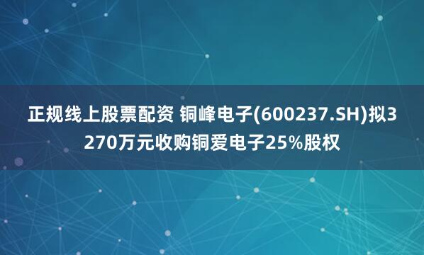 正规线上股票配资 铜峰电子(600237.SH)拟3270万元收购铜爱电子25%股权