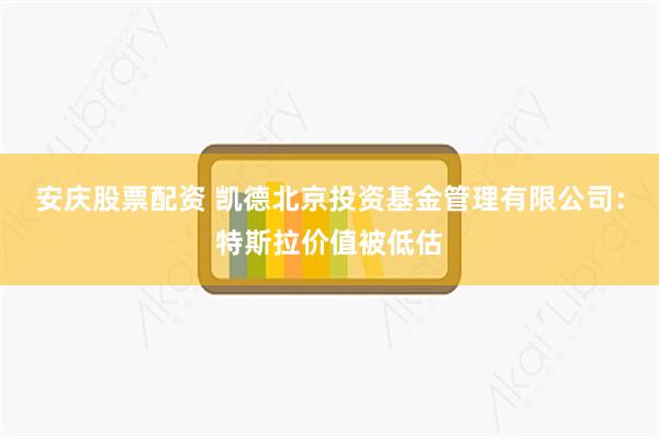 安庆股票配资 凯德北京投资基金管理有限公司：特斯拉价值被低估