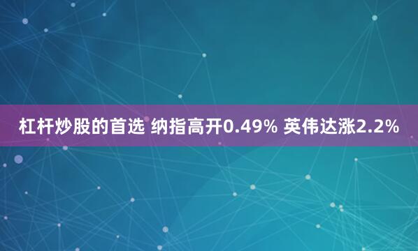 杠杆炒股的首选 纳指高开0.49% 英伟达涨2.2%
