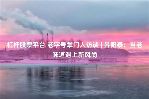 杠杆股票平台 老字号掌门人访谈 | 昇阳泰：当老味道遇上新风尚