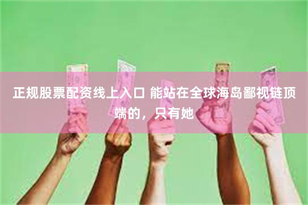 正规股票配资线上入口 能站在全球海岛鄙视链顶端的，只有她
