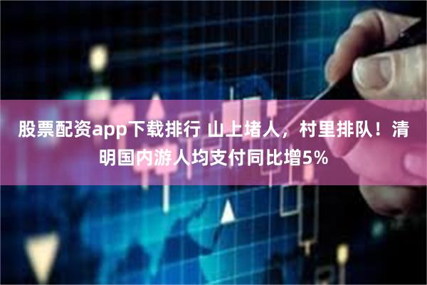 股票配资app下载排行 山上堵人，村里排队！清明国内游人均支付同比增5%