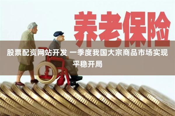 股票配资网站开发 一季度我国大宗商品市场实现平稳开局