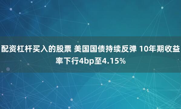 配资杠杆买入的股票 美国国债持续反弹 10年期收益率下行4bp至4.15%
