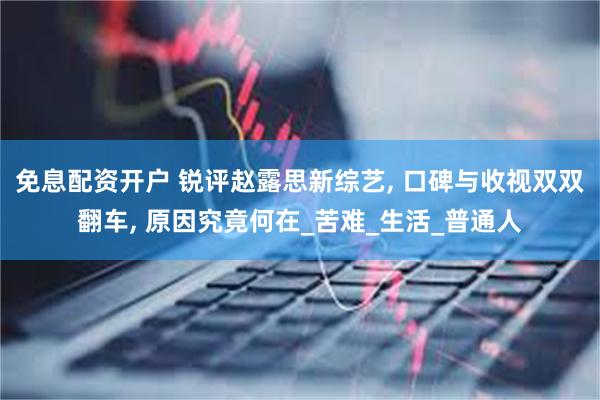 免息配资开户 锐评赵露思新综艺, 口碑与收视双双翻车, 原因究竟何在_苦难_生活_普通人