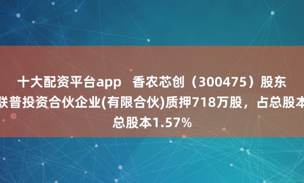 十大配资平台app   香农芯创（300475）股东深圳新联普投资合伙企业(有限合伙)质押718万股，占总股本1.57%