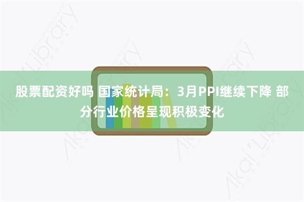 股票配资好吗 国家统计局：3月PPI继续下降 部分行业价格呈现积极变化