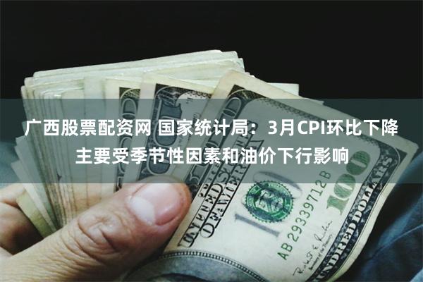 广西股票配资网 国家统计局：3月CPI环比下降主要受季节性因素和油价下行影响