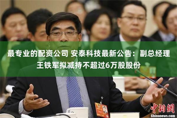最专业的配资公司 安泰科技最新公告：副总经理王铁军拟减持不超过6万股股份