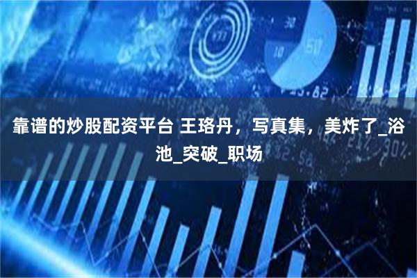 靠谱的炒股配资平台 王珞丹，写真集，美炸了_浴池_突破_职场