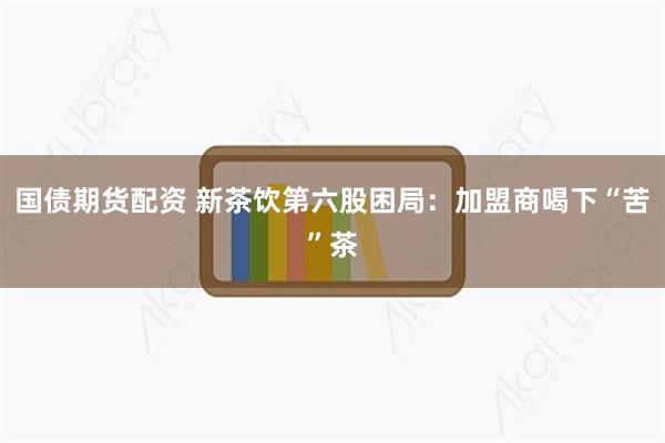 国债期货配资 新茶饮第六股困局：加盟商喝下“苦”茶
