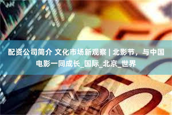 配资公司简介 文化市场新观察 | 北影节，与中国电影一同成长_国际_北京_世界