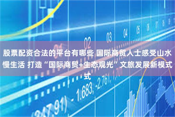 股票配资合法的平台有哪些 国际商贸人士感受山水慢生活 打造“国际商贸+生态观光”文旅发展新模式