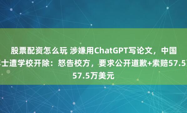 股票配资怎么玩 涉嫌用ChatGPT写论文，中国留美博士遭学校开除：怒告校方，要求公开道歉+索赔57.5万美元