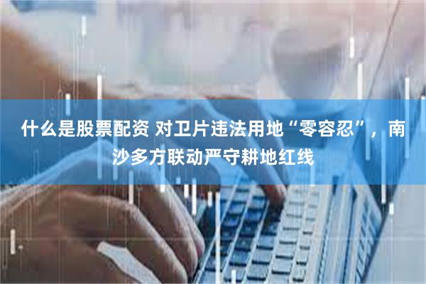 什么是股票配资 对卫片违法用地“零容忍”，南沙多方联动严守耕地红线