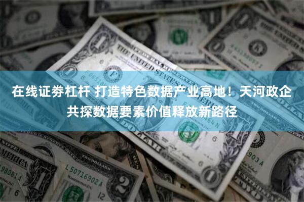 在线证劵杠杆 打造特色数据产业高地！天河政企共探数据要素价值释放新路径