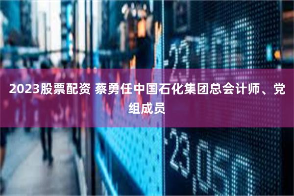 2023股票配资 蔡勇任中国石化集团总会计师、党组成员