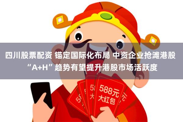 四川股票配资 锚定国际化布局 中资企业抢滩港股 “A+H”趋势有望提升港股市场活跃度