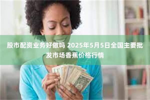 股市配资业务好做吗 2025年5月5日全国主要批发市场香蕉价格行情