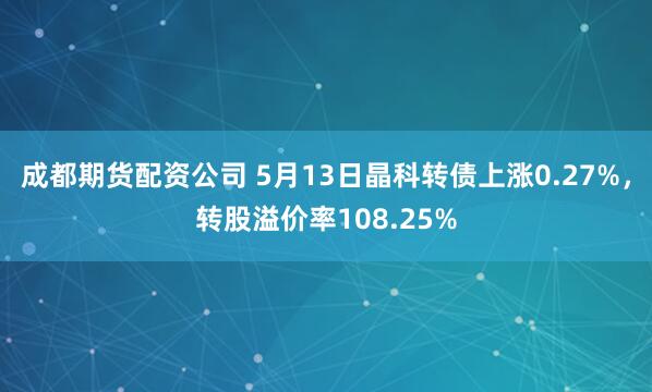 成都期货配资公司 5月13日晶科转债上涨0.27%，转股溢价率108.25%