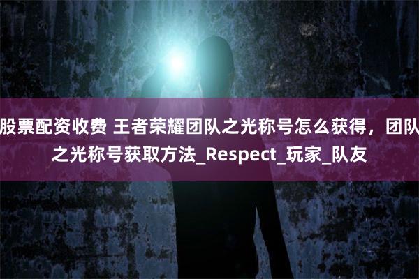 股票配资收费 王者荣耀团队之光称号怎么获得，团队之光称号获取方法_Respect_玩家_队友