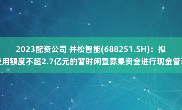 2023配资公司 井松智能(688251.SH)：拟使用额度不超2.7亿元的暂时闲置募集资金进行现金管理