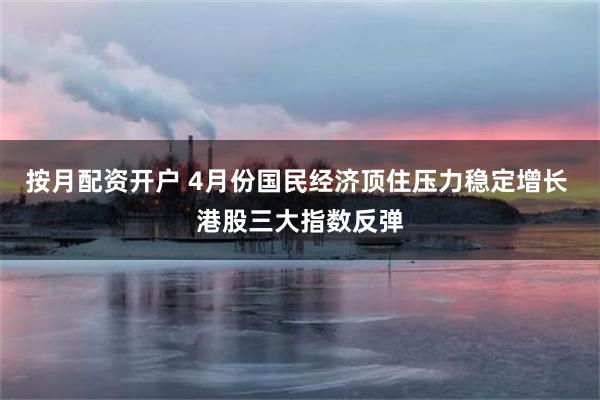 按月配资开户 4月份国民经济顶住压力稳定增长 港股三大指数反弹