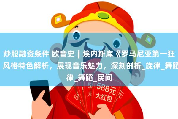 炒股融资条件 欧音史∣埃内斯库《罗马尼亚第一狂想曲》风格特色解析，展现音乐魅力，深刻剖析_旋律_舞蹈_民间