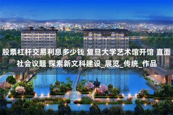 股票杠杆交易利息多少钱 复旦大学艺术馆开馆 直面社会议题 探索新文科建设_展览_传统_作品