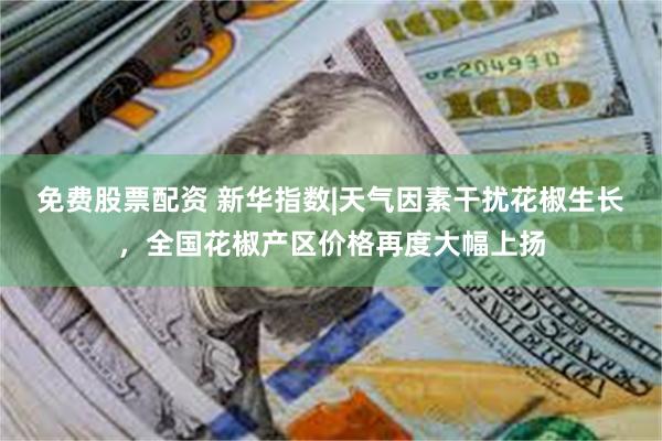 免费股票配资 新华指数|天气因素干扰花椒生长，全国花椒产区价格再度大幅上扬