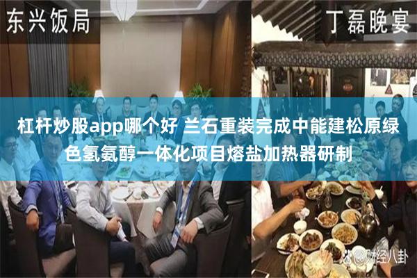 杠杆炒股app哪个好 兰石重装完成中能建松原绿色氢氨醇一体化项目熔盐加热器研制