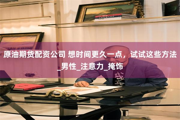原油期货配资公司 想时间更久一点，试试这些方法_男性_注意力_掩饰