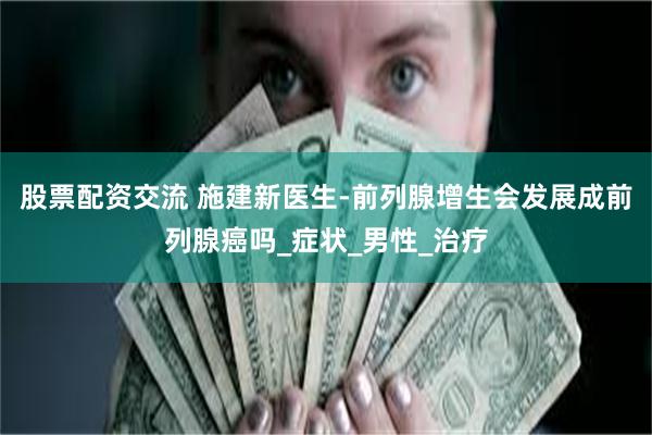 股票配资交流 施建新医生-前列腺增生会发展成前列腺癌吗_症状_男性_治疗