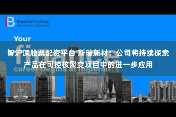 智沪深股票配资平台 斯瑞新材：公司将持续探索产品在可控核聚变项目中的进一步应用
