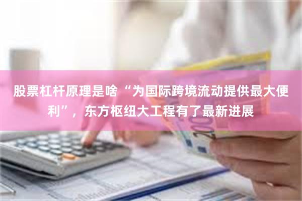 股票杠杆原理是啥 “为国际跨境流动提供最大便利”，东方枢纽大工程有了最新进展