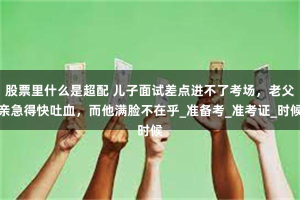 股票里什么是超配 儿子面试差点进不了考场，老父亲急得快吐血，而他满脸不在乎_准备考_准考证_时候