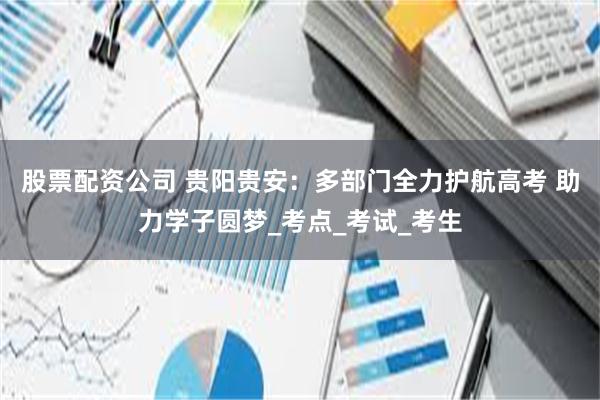 股票配资公司 贵阳贵安：多部门全力护航高考 助力学子圆梦_考点_考试_考生
