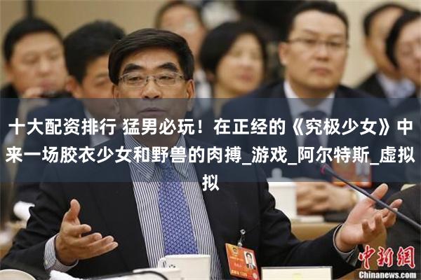 十大配资排行 猛男必玩！在正经的《究极少女》中来一场胶衣少女和野兽的肉搏_游戏_阿尔特斯_虚拟