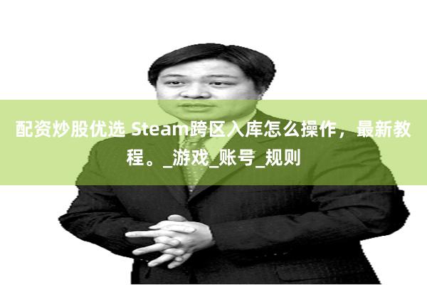 配资炒股优选 Steam跨区入库怎么操作，最新教程。_游戏_账号_规则