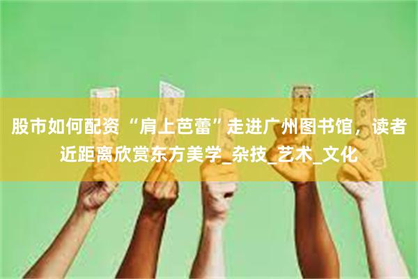 股市如何配资 “肩上芭蕾”走进广州图书馆，读者近距离欣赏东方美学_杂技_艺术_文化