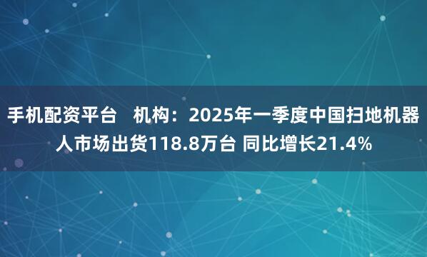 手机配资平台   机构：2025年一季度中国扫地机器人市场出货118.8万台 同比增长21.4%