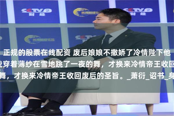 正规的股票在线配资 废后娘娘不撒娇了冷情陛下他追悔莫急 萧洐柳书仪 我穿着薄纱在雪地跳了一夜的舞，才换来冷情帝王收回废后的圣旨。_萧衍_诏书_身后