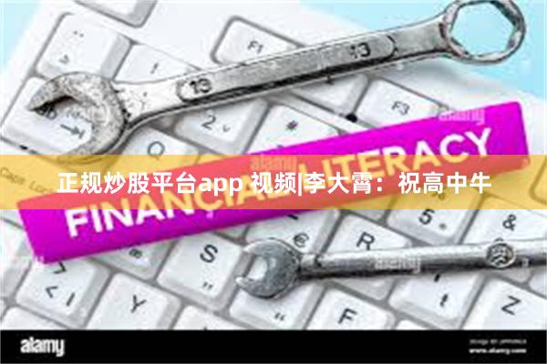 正规炒股平台app 视频|李大霄：祝高中牛