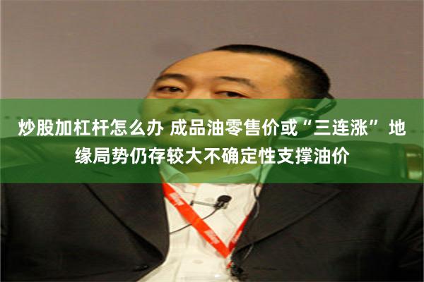 炒股加杠杆怎么办 成品油零售价或“三连涨” 地缘局势仍存较大不确定性支撑油价