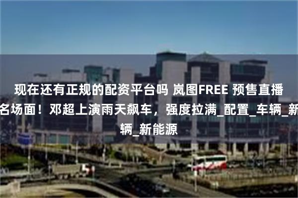 现在还有正规的配资平台吗 岚图FREE 预售直播贡献名场面！邓超上演雨天飙车，强度拉满_配置_车辆_新能源