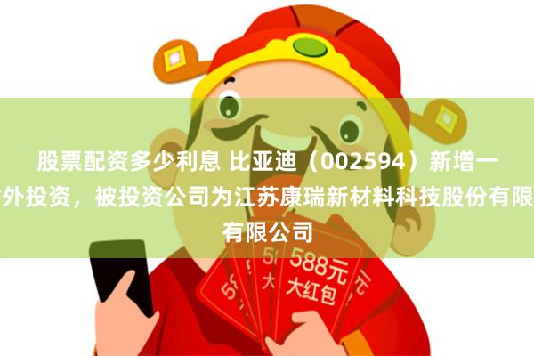 股票配资多少利息 比亚迪（002594）新增一起对外投资，被投资公司为江苏康瑞新材料科技股份有限公司