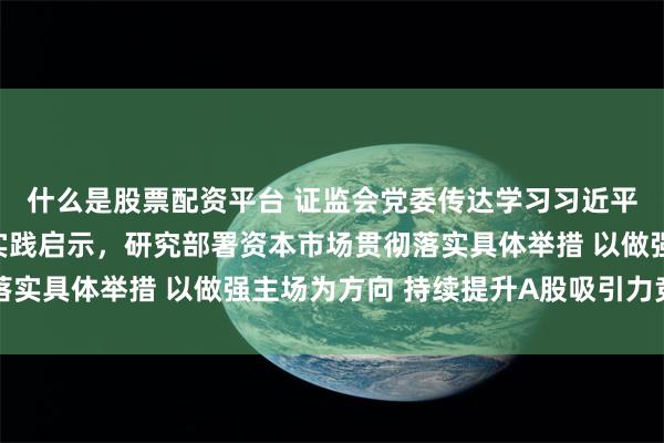 什么是股票配资平台 证监会党委传达学习习近平同志在闽金融论述与实践启示，研究部署资本市场贯彻落实具体举措 以做强主场为方向 持续提升A股吸引力竞争力