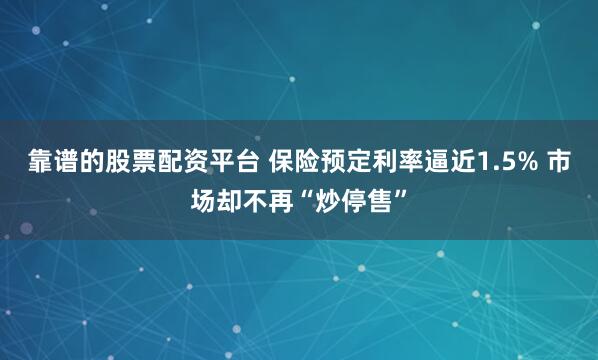 靠谱的股票配资平台 保险预定利率逼近1.5% 市场却不再“炒停售”