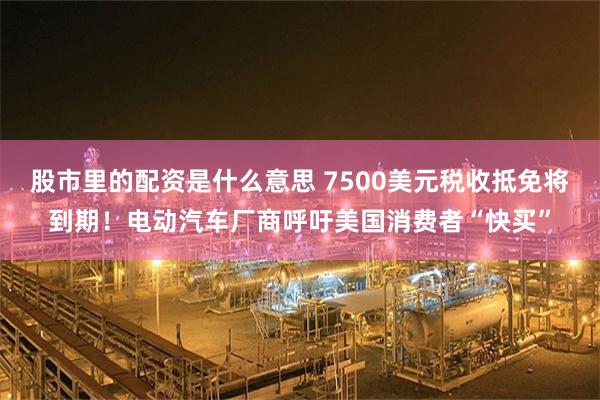 股市里的配资是什么意思 7500美元税收抵免将到期！电动汽车厂商呼吁美国消费者“快买”