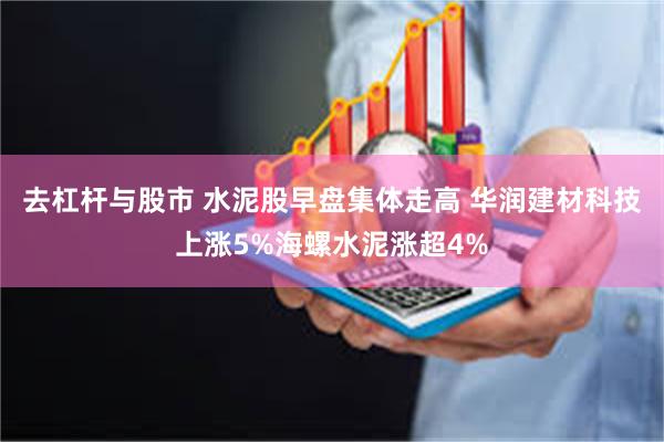 去杠杆与股市 水泥股早盘集体走高 华润建材科技上涨5%海螺水泥涨超4%